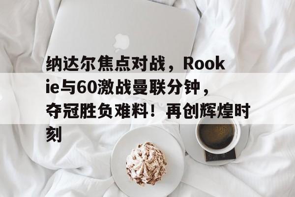 关于纳达尔焦点对战，Rookie与60激战曼联分钟，夺冠胜负难料！再创辉煌时刻的信息